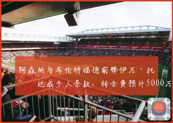 阿森纳与布伦特福德前锋伊万·托尼达成个人条款，转会费预计5000万英镑